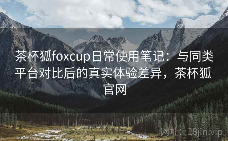 茶杯狐foxcup日常使用笔记：与同类平台对比后的真实体验差异，茶杯狐 官网