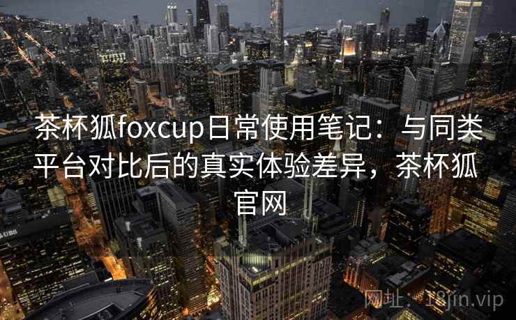 茶杯狐foxcup日常使用笔记：与同类平台对比后的真实体验差异，茶杯狐 官网