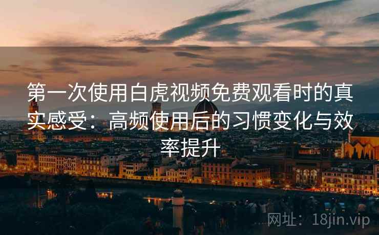 第一次使用白虎视频免费观看时的真实感受：高频使用后的习惯变化与效率提升