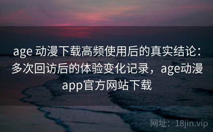 age 动漫下载高频使用后的真实结论：多次回访后的体验变化记录，age动漫app官方网站下载