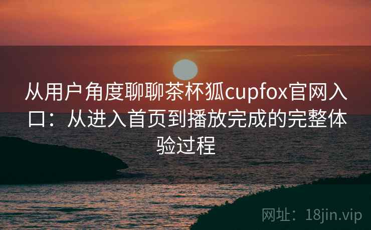 从用户角度聊聊茶杯狐cupfox官网入口:从进入首页到播放完成的完整体验过程 从用户角度聊聊茶杯狐cupfox官网入口:从进入首页到播放完成的完整体验过程