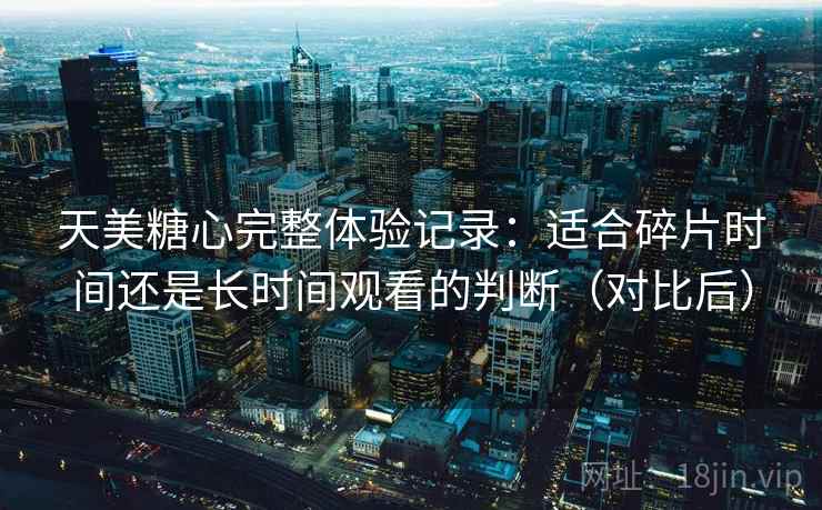 天美糖心完整体验记录：适合碎片时间还是长时间观看的判断（对比后）