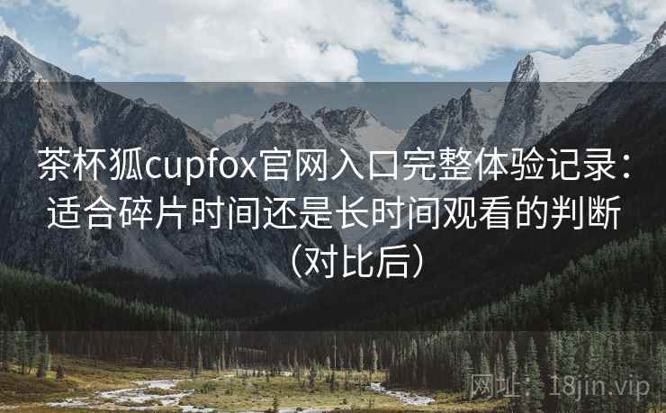 茶杯狐cupfox官网入口完整体验记录：适合碎片时间还是长时间观看的判断（对比后）