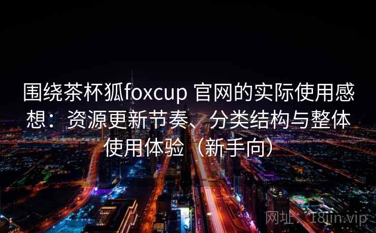 围绕茶杯狐foxcup 官网的实际使用感想:资源更新节奏、分类结构与整体使用体验(新手向) 围绕茶杯狐foxcup 官网的实际使用感想:资源更新节奏、分类结构与整体使用体验(新手向)
