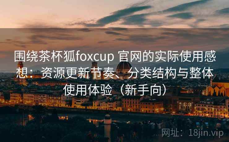 围绕茶杯狐foxcup 官网的实际使用感想:资源更新节奏、分类结构与整体使用体验(新手向) 围绕茶杯狐foxcup 官网的实际使用感想:资源更新节奏、分类结构与整体使用体验(新手向)