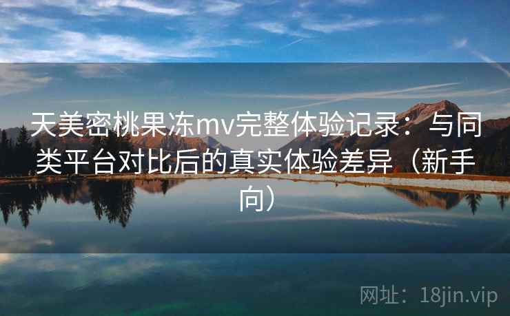天美密桃果冻mv完整体验记录:与同类平台对比后的真实体验差异(新手向) 天美密桃果冻mv完整体验记录:与同类平台对比后的真实体验差异(新手向)