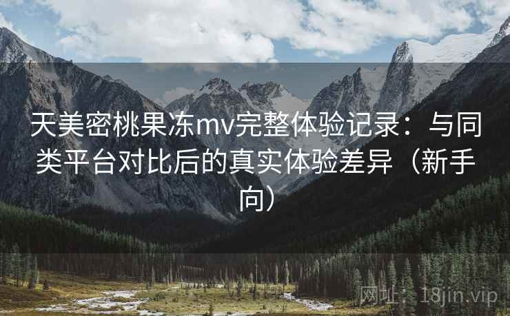 天美密桃果冻mv完整体验记录:与同类平台对比后的真实体验差异(新手向) 天美密桃果冻mv完整体验记录:与同类平台对比后的真实体验差异(新手向)