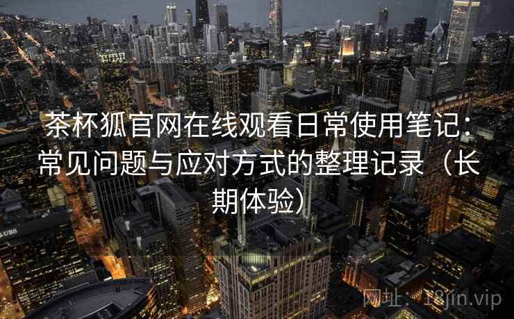 茶杯狐官网在线观看日常使用笔记：常见问题与应对方式的整理记录（长期体验）