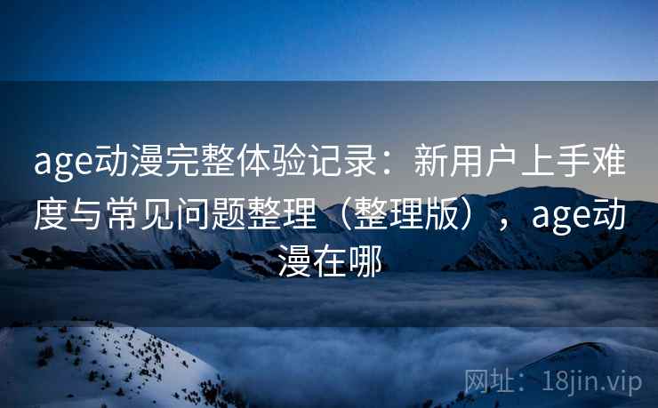 age动漫完整体验记录:新用户上手难度与常见问题整理(整理版),age动漫在哪 age动漫完整体验记录:新用户上手难度与常见问题整理(整理版),age动漫在哪