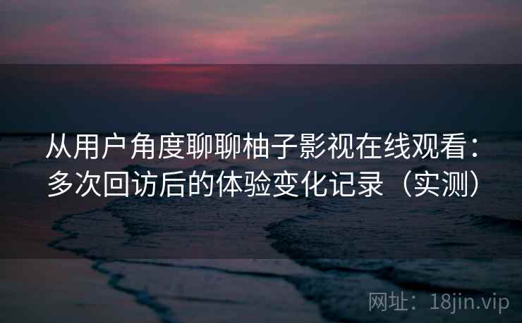 从用户角度聊聊柚子影视在线观看:多次回访后的体验变化记录(实测) 从用户角度聊聊柚子影视在线观看:多次回访后的体验变化记录(实测)