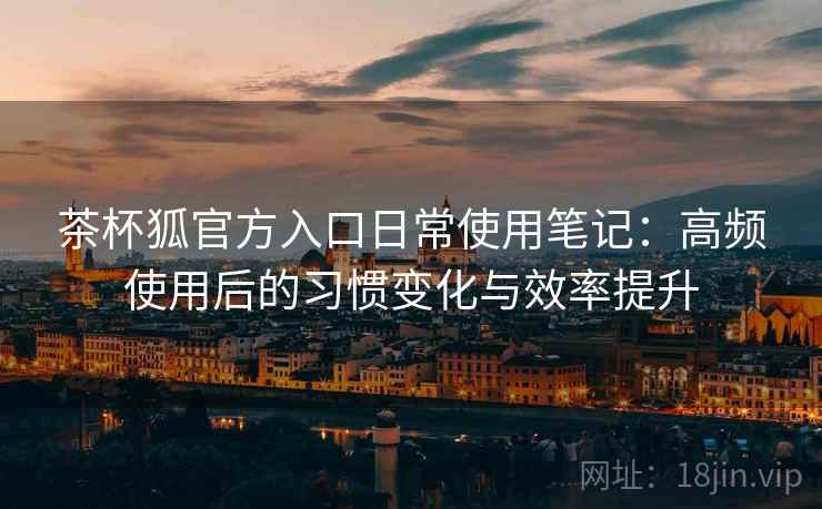 茶杯狐官方入口日常使用笔记:高频使用后的习惯变化与效率提升 茶杯狐官方入口日常使用笔记:高频使用后的习惯变化与效率提升