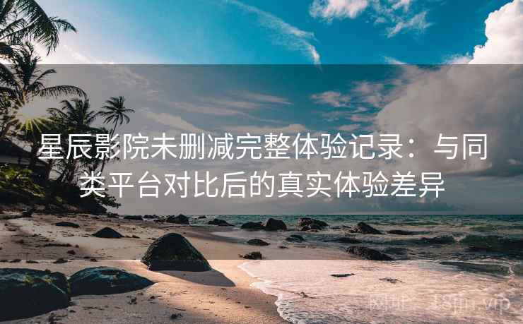 星辰影院未删减完整体验记录：与同类平台对比后的真实体验差异