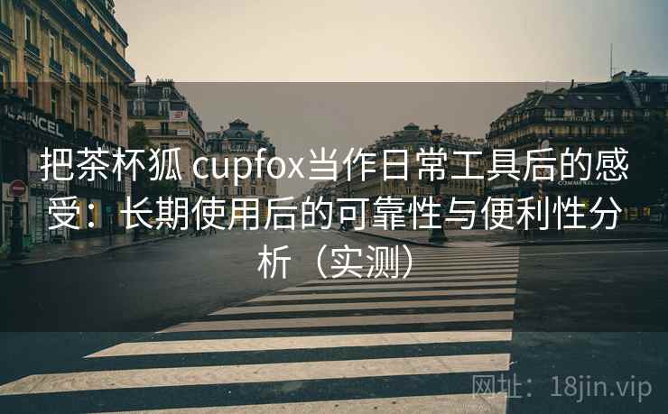 把茶杯狐 cupfox当作日常工具后的感受:长期使用后的可靠性与便利性分析(实测) 把茶杯狐 cupfox当作日常工具后的感受:长期使用后的可靠性与便利性分析(实测)