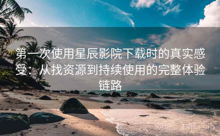第一次使用星辰影院下载时的真实感受：从找资源到持续使用的完整体验链路
