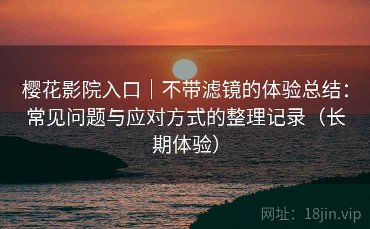 樱花影院入口｜不带滤镜的体验总结：常见问题与应对方式的整理记录（长期体验）