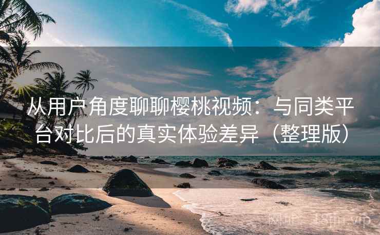 从用户角度聊聊樱桃视频：与同类平台对比后的真实体验差异（整理版）
