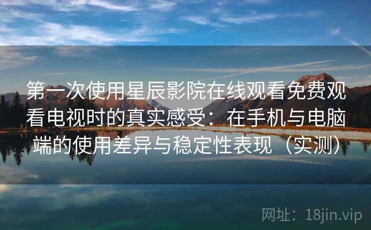 第一次使用星辰影院在线观看免费观看电视时的真实感受：在手机与电脑端的使用差异与稳定性表现（实测）