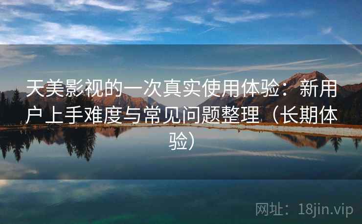 天美影视的一次真实使用体验:新用户上手难度与常见问题整理(长期体验) 天美影视的一次真实使用体验:新用户上手难度与常见问题整理(长期体验)