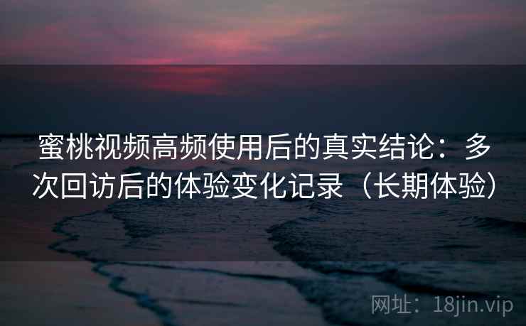 蜜桃视频高频使用后的真实结论：多次回访后的体验变化记录（长期体验）