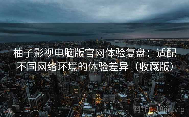 柚子影视电脑版官网体验复盘：适配不同网络环境的体验差异（收藏版）