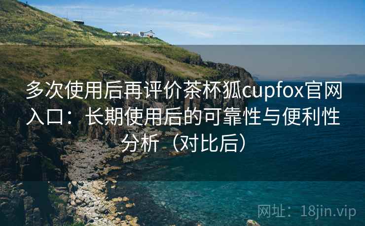 多次使用后再评价茶杯狐cupfox官网入口:长期使用后的可靠性与便利性分析(对比后) 多次使用后再评价茶杯狐cupfox官网入口:长期使用后的可靠性与便利性分析(对比后)