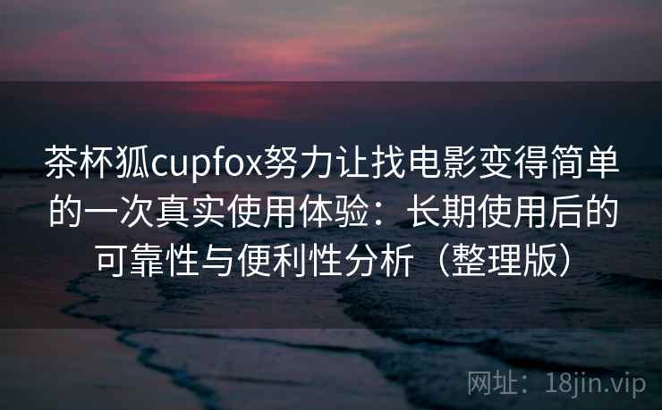 茶杯狐cupfox努力让找电影变得简单的一次真实使用体验：长期使用后的可靠性与便利性分析（整理版）