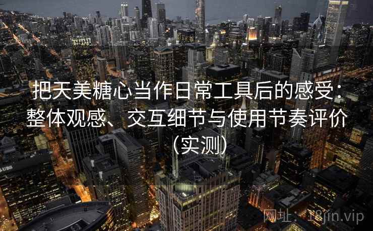 把天美糖心当作日常工具后的感受：整体观感、交互细节与使用节奏评价（实测）