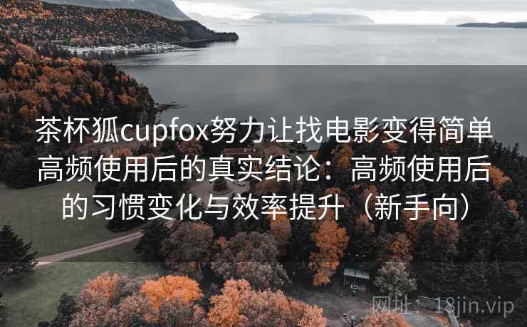 茶杯狐cupfox努力让找电影变得简单高频使用后的真实结论：高频使用后的习惯变化与效率提升（新手向）