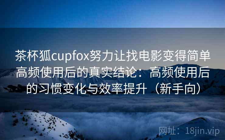 茶杯狐cupfox努力让找电影变得简单高频使用后的真实结论：高频使用后的习惯变化与效率提升（新手向）