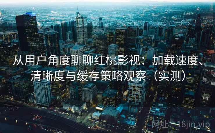 从用户角度聊聊红桃影视：加载速度、清晰度与缓存策略观察（实测）