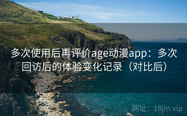 多次使用后再评价age动漫app：多次回访后的体验变化记录（对比后）