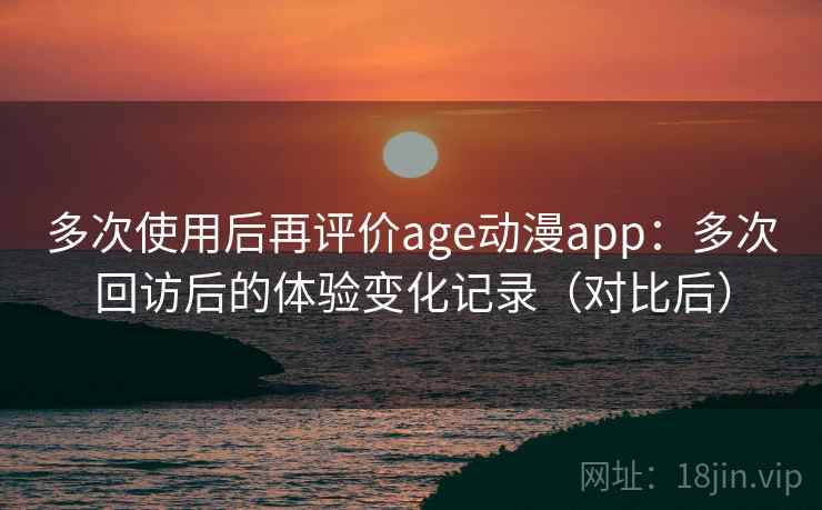 多次使用后再评价age动漫app：多次回访后的体验变化记录（对比后）