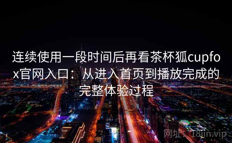 连续使用一段时间后再看茶杯狐cupfox官网入口：从进入首页到播放完成的完整体验过程