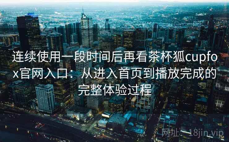 连续使用一段时间后再看茶杯狐cupfox官网入口：从进入首页到播放完成的完整体验过程
