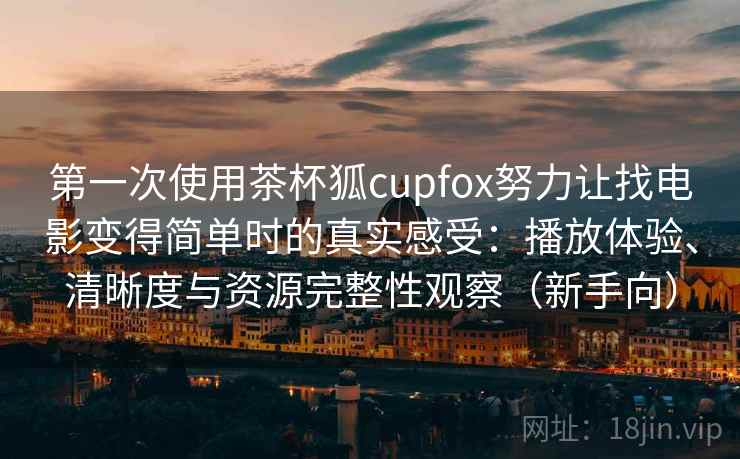 第一次使用茶杯狐cupfox努力让找电影变得简单时的真实感受：播放体验、清晰度与资源完整性观察（新手向）