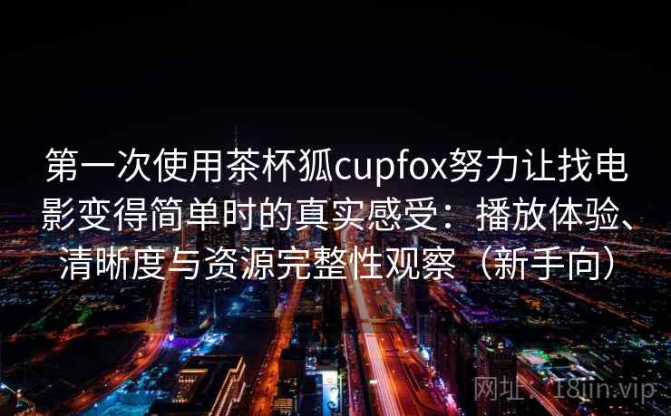第一次使用茶杯狐cupfox努力让找电影变得简单时的真实感受：播放体验、清晰度与资源完整性观察（新手向）