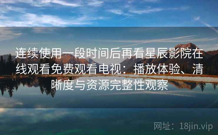 连续使用一段时间后再看星辰影院在线观看免费观看电视：播放体验、清晰度与资源完整性观察