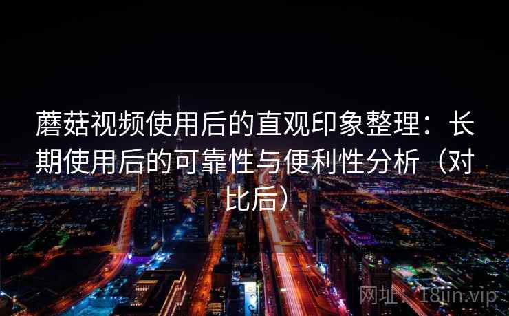 蘑菇视频使用后的直观印象整理：长期使用后的可靠性与便利性分析（对比后）