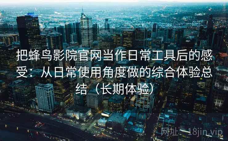 把蜂鸟影院官网当作日常工具后的感受：从日常使用角度做的综合体验总结（长期体验）