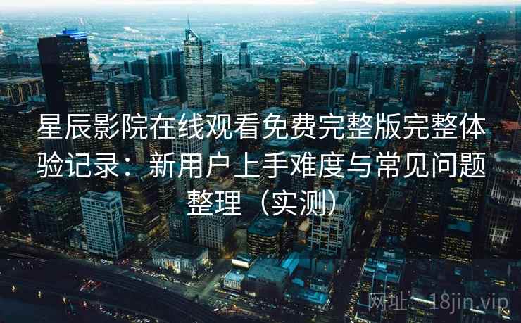 星辰影院在线观看免费完整版完整体验记录：新用户上手难度与常见问题整理（实测）