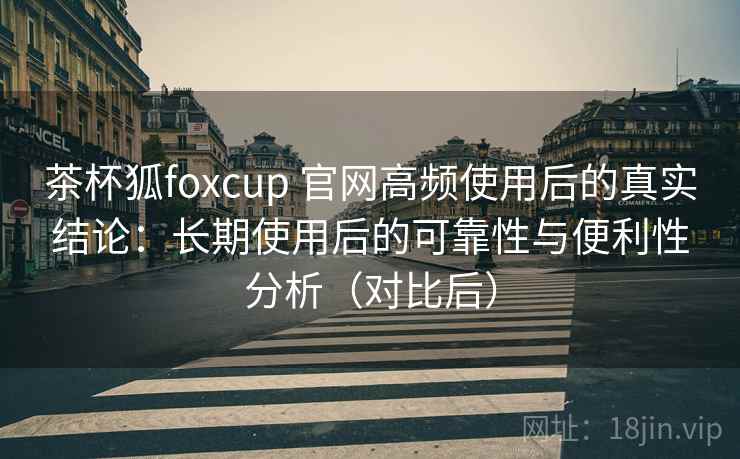 茶杯狐foxcup 官网高频使用后的真实结论：长期使用后的可靠性与便利性分析（对比后）