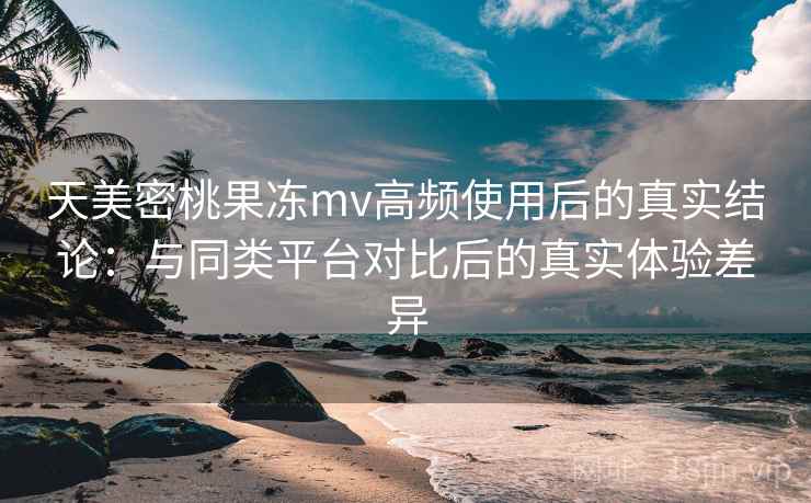 天美密桃果冻mv高频使用后的真实结论：与同类平台对比后的真实体验差异