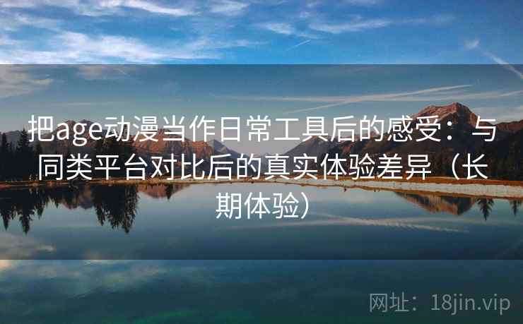 把age动漫当作日常工具后的感受：与同类平台对比后的真实体验差异（长期体验）
