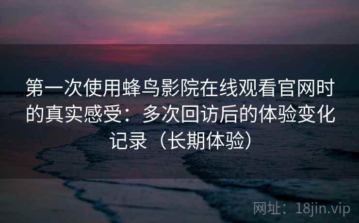 第一次使用蜂鸟影院在线观看官网时的真实感受：多次回访后的体验变化记录（长期体验）