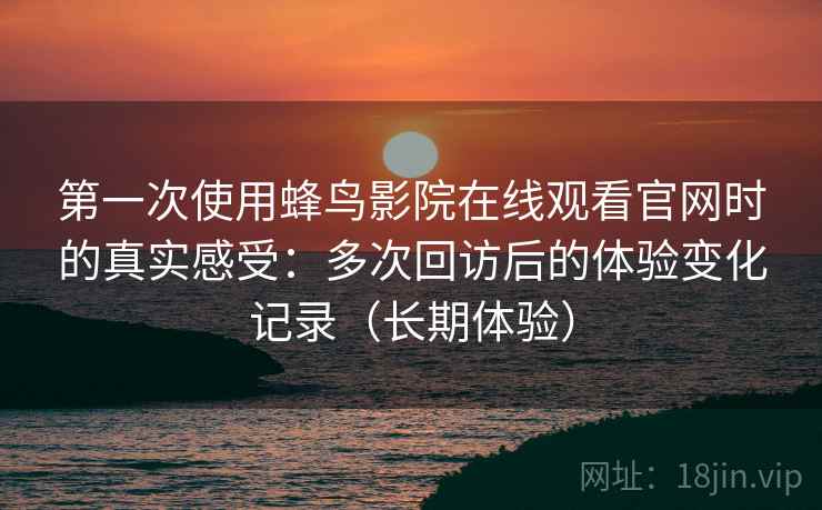 第一次使用蜂鸟影院在线观看官网时的真实感受：多次回访后的体验变化记录（长期体验）