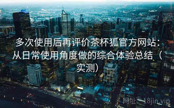 多次使用后再评价茶杯狐官方网站:从日常使用角度做的综合体验总结(实测) 多次使用后再评价茶杯狐官方网站:从日常使用角度做的综合体验总结(实测)