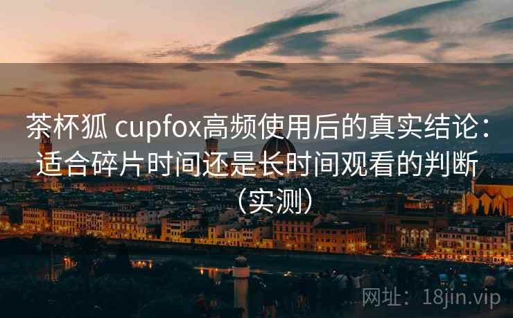 茶杯狐 cupfox高频使用后的真实结论:适合碎片时间还是长时间观看的判断(实测) 茶杯狐 cupfox高频使用后的真实结论:适合碎片时间还是长时间观看的判断(实测)