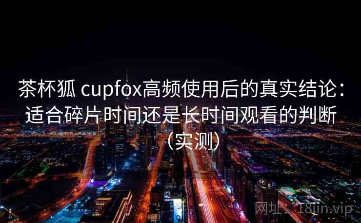 茶杯狐 cupfox高频使用后的真实结论:适合碎片时间还是长时间观看的判断(实测) 茶杯狐 cupfox高频使用后的真实结论:适合碎片时间还是长时间观看的判断(实测)