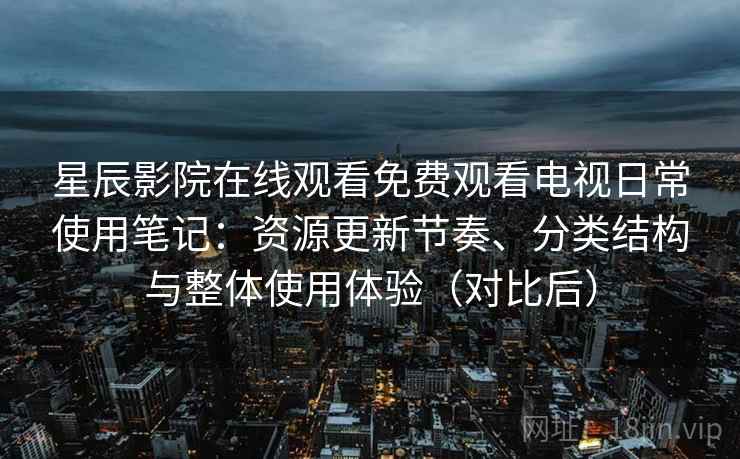 星辰影院在线观看免费观看电视日常使用笔记：资源更新节奏、分类结构与整体使用体验（对比后）
