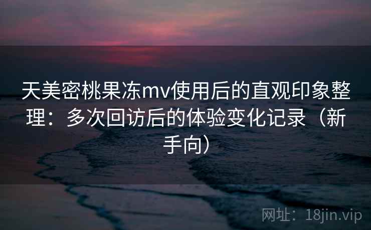 天美密桃果冻mv使用后的直观印象整理：多次回访后的体验变化记录（新手向）
